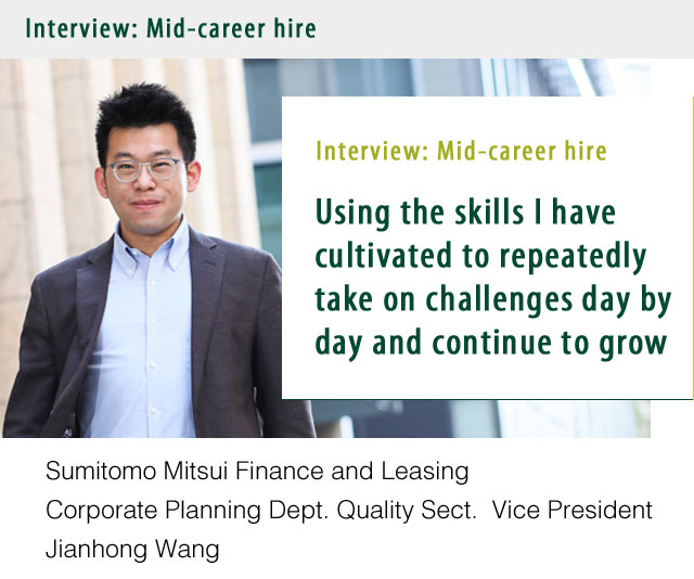 Interview: Mid-career hire Using the skills I have cultivated to repeatedly take on challenges day by day and continue to grow. Sumitomo Mitsui Finance and Leasing Corporate Planning Dept. Quality Sect.	Vice President Jianhong Wang