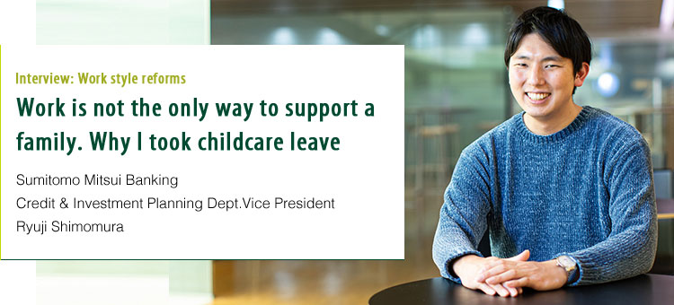 Interview:Work style reforms Work is not the only way to support a family. Why I took childcare leave. Sumitomo Mitsui Banking Credit & Investment Planning Dept.Vice President Ryuji Shimomura