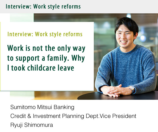 Interview:Work style reforms Work is not the only way to support a family. Why I took childcare leave. Sumitomo Mitsui Banking Credit & Investment Planning Dept.Vice President Ryuji Shimomura