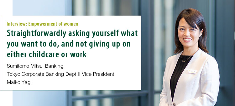 Interview:Empowerment of women Straightforwardly asking yourself what you want to do, and not giving up on either childcare or work. Sumitomo Mitsui Banking Tokyo Corporate Banking Dept.Ⅱ Vice President Maiko Yagi
