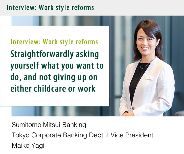 Interview:Empowerment of women Straightforwardly asking yourself what you want to do, and not giving up on either childcare or work. Sumitomo Mitsui Banking Tokyo Corporate Banking Dept.Ⅱ Vice President Maiko Yagi