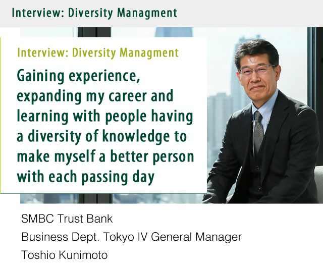 Interview:Diversity Managment Gaining experience, expanding my career and learning with people having a diversity of knowledge to make myself a better person with each passing day. SMBC Trust Bank Business Dept. Tokyo IV General Manager Toshio Kunimoto