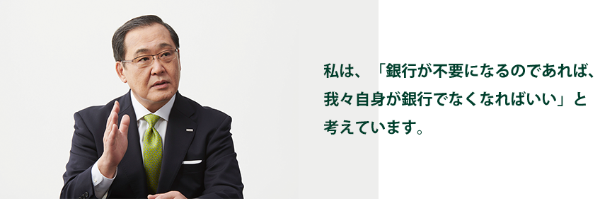 私は、「銀行が不要になるのであれば、我々自身が銀行でなくなればいい」と考えています。