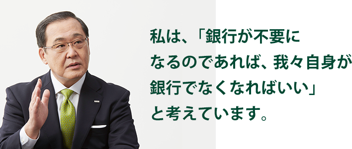 私は、「銀行が不要になるのであれば、我々自身が銀行でなくなればいい」と考えています。