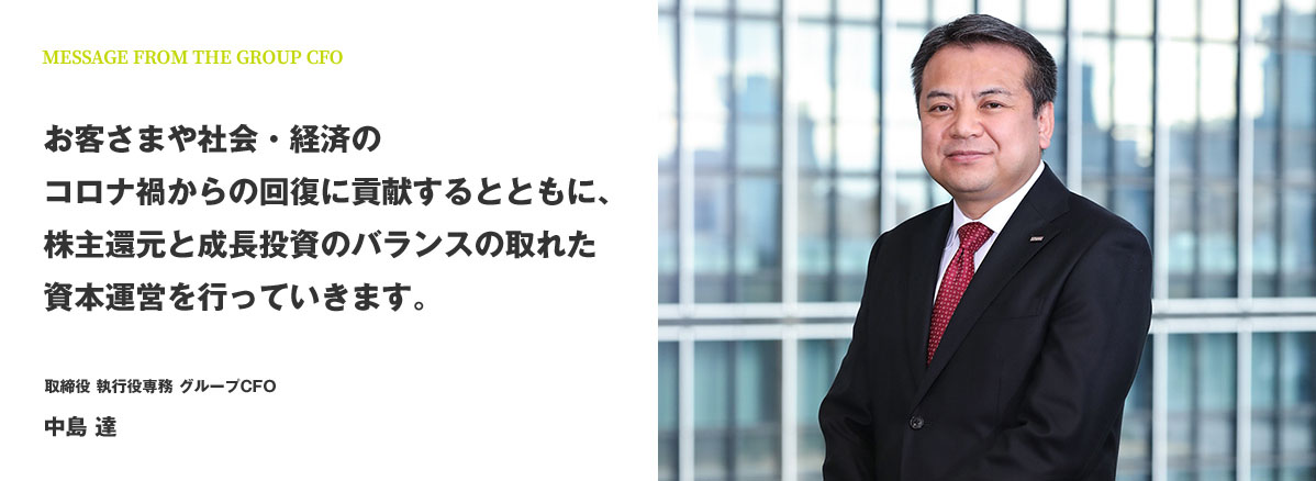 MESSAGE FROM THE GROUP CFO お客さまや社会・経済のコロナ禍からの回復に貢献するとともに、株主還元と成長投資のバランスの取れた資本運営を行っていきます。 取締役 執行役専務 グループCFO 中島 達