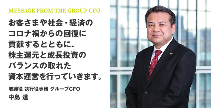 MESSAGE FROM THE GROUP CFO お客さまや社会・経済のコロナ禍からの回復に貢献するとともに、株主還元と成長投資のバランスの取れた資本運営を行っていきます。 取締役 執行役専務 グループCFO 中島 達
