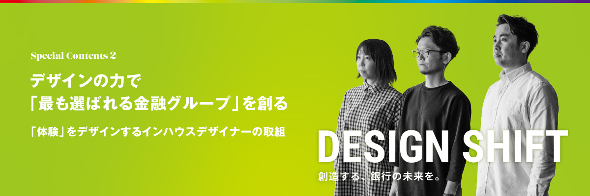 Special Contents 2 デザインの力で「最も選ばれる金融グループ」を創る 「体験」をデザインするインハウスデザイナーの取組