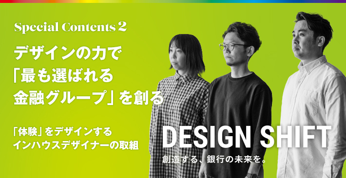 Special Contents 2 デザインの力で「最も選ばれる金融グループ」を創る 「体験」をデザインするインハウスデザイナーの取組