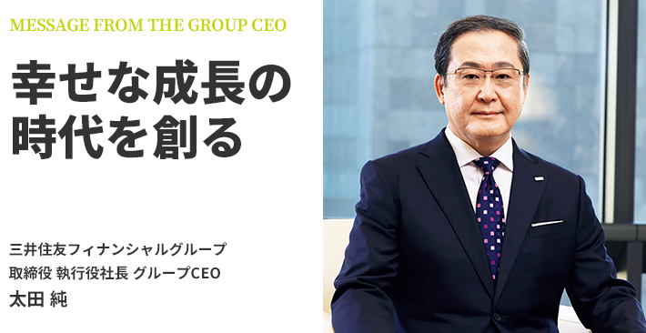 MESSAGE FROM THE GROUP CEO 幸せな成長の時代を創る 三井住友フィナンシャルグループ 取締役 執行役社長 グループCEO 太田 純