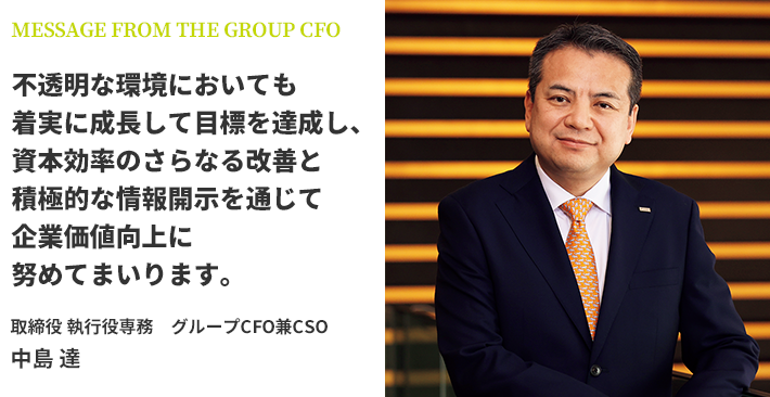 不透明な環境においても着実に成長して目標を達成し、資本効率のさらなる改善と積極的な情報開示を通じて企業価値向上に努めてまいります。 取締役 執行役専務 グループCFO兼CSO 中島 達