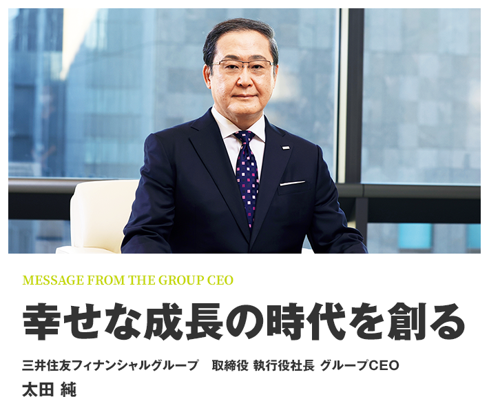 MESSAGE FROM THE GROUP CEO 幸せな成長の時代を創る 三井住友フィナンシャルグループ 取締役 執行役社長 グループCEO 太田 純