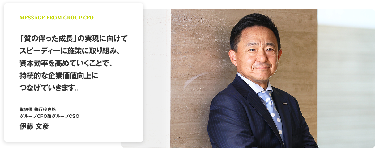 MESSAGE FROM GROUP CFO 「質の伴った成長」の実現に向けてスピーディーに施策に取り組み、資本効率を高めていくことで、持続的な企業価値向上につなげていきます。 取締役 執行役専務 グループCFO兼グループCSO 伊藤 文彦