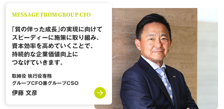 MESSAGE FROM GROUP CFO 「質の伴った成長」の実現に向けてスピーディーに施策に取り組み、資本効率を高めていくことで、持続的な企業価値向上につなげていきます。 取締役 執行役専務 グループCFO兼グループCSO 伊藤 文彦