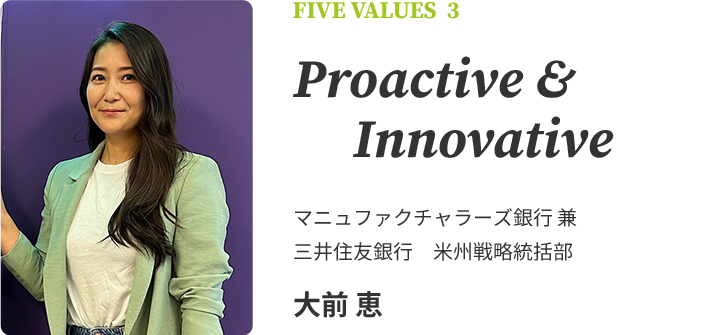 FIVE VALUES 3 Proactive & Innovative　マニュファクチャラーズ銀行 兼 三井住友銀行　米州戦略統括部　大前 恵