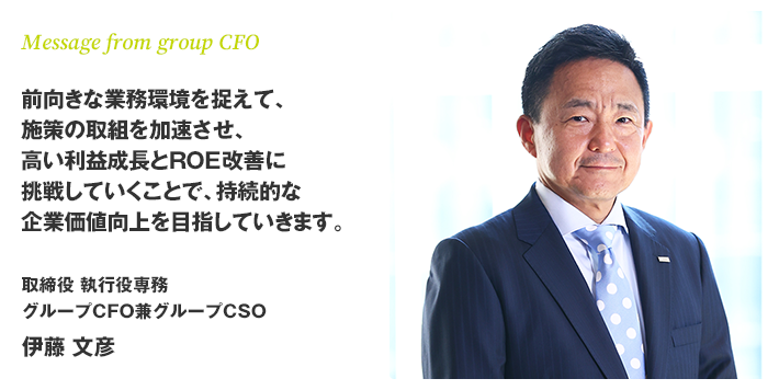 Message from group CFO　前向きな業務環境を捉えて、施策の取組を加速させ、高い利益成長とROE改善に挑戦していくことで、持続的な企業価値向上を目指していきます。　取締役　執行役専務　グループCFO兼グループCSO　伊藤 文彦