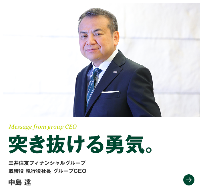 Message from group CEO 突き抜ける勇気。　三井住友フィナンシャルグループ　取締役　執行役社長　グループCEO　中島 達