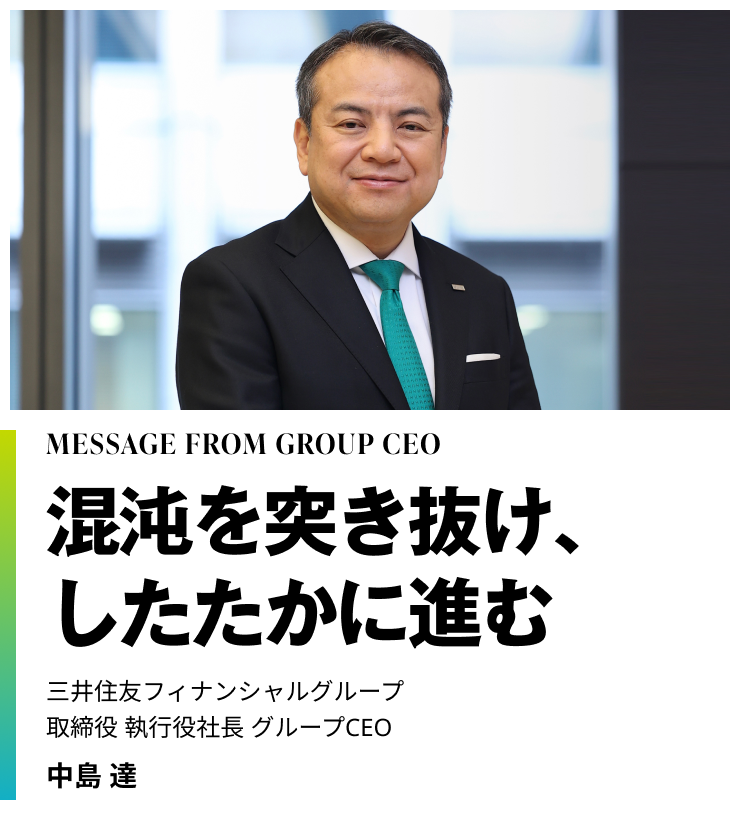 MESSAGE FROM GROUP CEO　混沌を突き抜け、したたかに進む　三井住友フィナンシャルグループ　取締役 執行役社長 グループCEO　中島 達