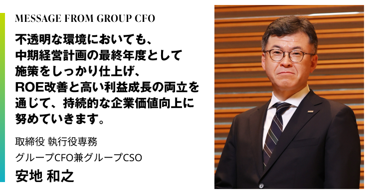MESSAGE FROM GROUP CFO　不透明な環境においても、中期経営計画の最終年度として施策をしっかり仕上げ、ROE改善と高い利益成長の両立を通じて、持続的な企業価値向上に努めていきます。　取締役 執行役専務　グループCFO兼グループCSO　安地 和之