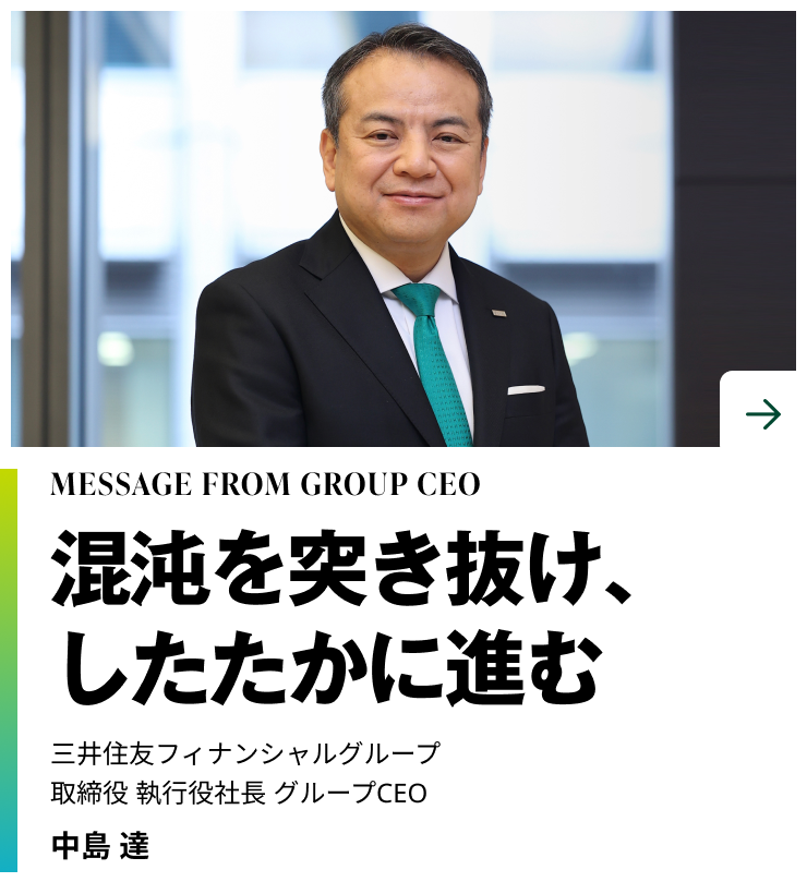 MESSAGE FROM GROUP CEO　混沌を突き抜け、したたかに進む　三井住友フィナンシャルグループ 取締役 執行役社長 グループCEO　中島 達