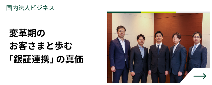 国内法人ビジネス　変革期のお客さまと歩む「銀証連携」の真価