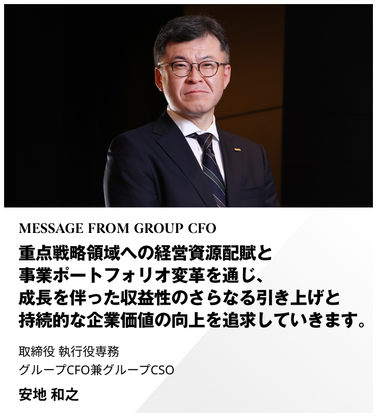 MESSAGE FROM GROUP CFO　重点戦略領域への経営資源配賦と事業ポートフォリオ変革を通じ、成長を伴った収益性のさらなる引き上げと持続的な企業価値の向上を追求していきます。　取締役 執行役専務 グループCFO兼グループCSO　安地 和之