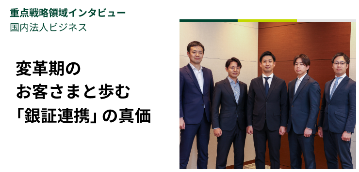 重点戦略領域インタビュー｜国内法人ビジネス　変革期のお客さまと歩む「銀証連携」の真価