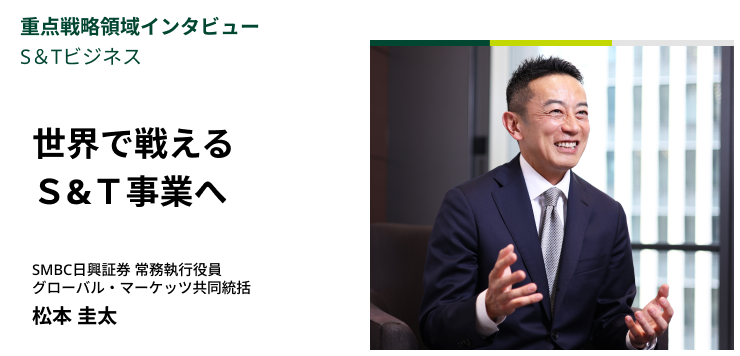 重点戦略領域インタビュー｜S＆Tビジネス　世界で戦えるS&T事業へ　SMBC日興証券 常務執行役員 グローバル・マーケッツ共同統括　松本 圭太