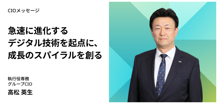 CIOメッセージ　急速に進化するデジタル技術を起点に、成長のスパイラルを創る　執行役専務 グループCIO　高松 英生