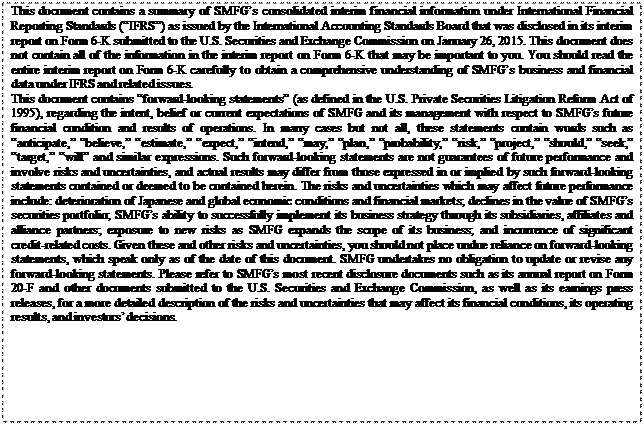 eLXg {bNX: This document contains a summary of SMFGfs consolidated interim financial information under International Financial Reporting Standards (gIFRSh) as issued by the International Accounting Standards Board that was disclosed in its interim report on Form 6-K submitted to the U.S. Securities and Exchange Commission on January 26, 2015. This document does not contain all of the information in the interim report on Form 6-K that may be important to you. You should read the entire interim report on Form 6-K carefully to obtain a comprehensive understanding of SMFGfs business and financial data under IFRS and related issues.
This document contains gforward-looking statementsh (as defined in the U.S. Private Securities Litigation Reform Act of 1995), regarding the intent, belief or current expectations of SMFG and its management with respect to SMFGfs future financial condition and results of operations. In many cases but not all, these statements contain words such as ganticipate,h gbelieve,h gestimate,h gexpect,h gintend,h gmay,h gplan,h gprobability,h grisk,h gproject,h gshould,h gseek,h gtarget,h gwillh and similar expressions. Such forward-looking statements are not guarantees of future performance and involve risks and uncertainties, and actual results may differ from those expressed in or implied by such forward-looking statements contained or deemed to be contained herein. The risks and uncertainties which may affect future performance include: deterioration of Japanese and global economic conditions and financial markets; declines in the value of SMFGfs securities portfolio; SMFGfs ability to successfully implement its business strategy through its subsidiaries, affiliates and alliance partners; exposure to new risks as SMFG expands the scope of its business; and incurrence of significant credit-related costs. Given these and other risks and uncertainties, you should not place undue reliance on forward-looking statements, which speak only as of the date of this document. SMFG undertakes no obligation to update or revise any forward-looking statements. Please refer to SMFGfs most recent disclosure documents such as its annual report on Form 20-F and other documents submitted to the U.S. Securities and Exchange Commission, as well as its earnings press releases, for a more detailed description of the risks and uncertainties that may affect its financial conditions, its operating results, and investorsf decisions.

