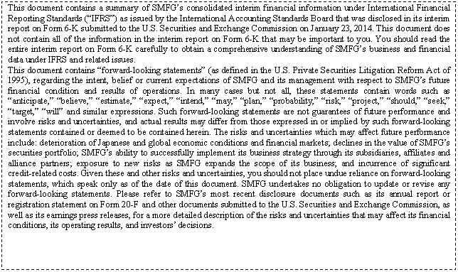 eLXg {bNX: This document contains a summary of SMFGfs consolidated interim financial information under International Financial Reporting Standards (gIFRSh) as issued by the International Accounting Standards Board that was disclosed in its interim report on Form 6-K submitted to the U.S. Securities and Exchange Commission on January 23, 2014. This document does not contain all of the information in the interim report on Form 6-K that may be important to you. You should read the entire interim report on Form 6-K carefully to obtain a comprehensive understanding of SMFGfs business and financial data under IFRS and related issues.
This document contains gforward-looking statementsh (as defined in the U.S. Private Securities Litigation Reform Act of 1995), regarding the intent, belief or current expectations of SMFG and its management with respect to SMFGfs future financial condition and results of operations. In many cases but not all, these statements contain words such as ganticipate,h gbelieve,h gestimate,h gexpect,h gintend,h gmay,h gplan,h gprobability,h grisk,h gproject,h gshould,h gseek,h gtarget,h gwillh and similar expressions. Such forward-looking statements are not guarantees of future performance and involve risks and uncertainties, and actual results may differ from those expressed in or implied by such forward-looking statements contained or deemed to be contained herein. The risks and uncertainties which may affect future performance include: deterioration of Japanese and global economic conditions and financial markets; declines in the value of SMFGfs securities portfolio; SMFGfs ability to successfully implement its business strategy through its subsidiaries, affiliates and alliance partners; exposure to new risks as SMFG expands the scope of its business; and incurrence of significant credit-related costs. Given these and other risks and uncertainties, you should not place undue reliance on forward-looking statements, which speak only as of the date of this document. SMFG undertakes no obligation to update or revise any forward-looking statements. Please refer to SMFGfs most recent disclosure documents such as its annual report or registration statement on Form 20-F and other documents submitted to the U.S. Securities and Exchange Commission, as well as its earnings press releases, for a more detailed description of the risks and uncertainties that may affect its financial conditions, its operating results, and investorsf decisions.

