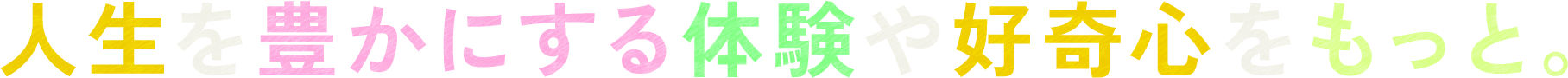 人生を豊かにする体験や好奇心をもっと。