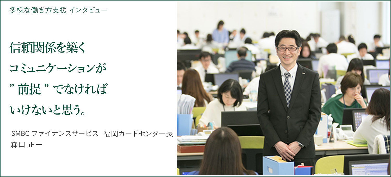 多様な働き方支援 インタビュー 信頼関係を築くコミュニケーションが ”前提” でなければいけないと思う。 SMBCファイナンスサービス　福岡カードセンター長 森口正一