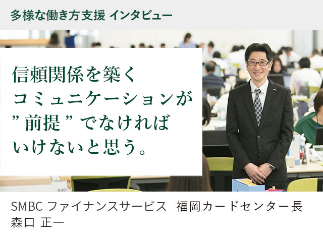 多様な働き方支援 インタビュー 信頼関係を築くコミュニケーションが ”前提” でなければいけないと思う。 SMBCファイナンスサービス　福岡カードセンター長 森口正一