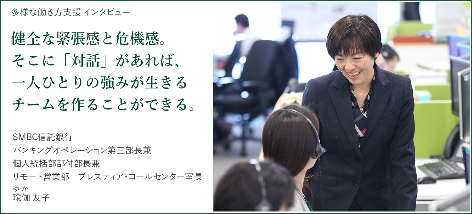 多様な働き方支援 インタビュー 健全な緊張感と危機感。そこに「対話」があれば、一人ひとりの強みが生きるチームを作ることができる。 SMBC信託銀行 バンキングオペレーション第三部長兼 個人統括部部付部長兼 リモート営業部  プレスティア・コールセンター室長 瑜伽（ゆか）友子