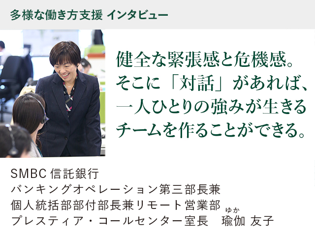 多様な働き方支援 インタビュー 健全な緊張感と危機感。そこに「対話」があれば、一人ひとりの強みが生きるチームを作ることができる。 SMBC信託銀行 バンキングオペレーション第三部長兼 個人統括部部付部長兼 リモート営業部  プレスティア・コールセンター室長 瑜伽（ゆか）友子