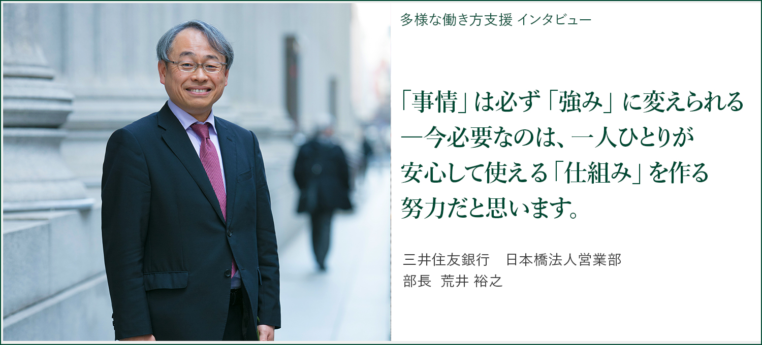 多様な働き方支援 インタビュー 「事情」は必ず「強み」に変えられる―今必要なのは、一人ひとりが安心して使える「仕組み」を作る努力だと思います。 三井住友銀行　日本橋法人営業部 部長  荒井裕之