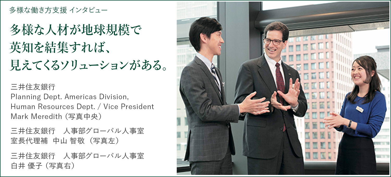 多様な働き方支援 インタビュー 多様な人材が地球規模で英知を結集すれば、見えてくるソリューションがある。 三井住友銀行 Planning Dept. Americas Division,Human Resources Dept. / Vice President Mark Meredith 三井住友銀行　人事部グローバル人事室 室長代理補  中山智敬 三井住友銀行　人事部グローバル人事室 白井優子