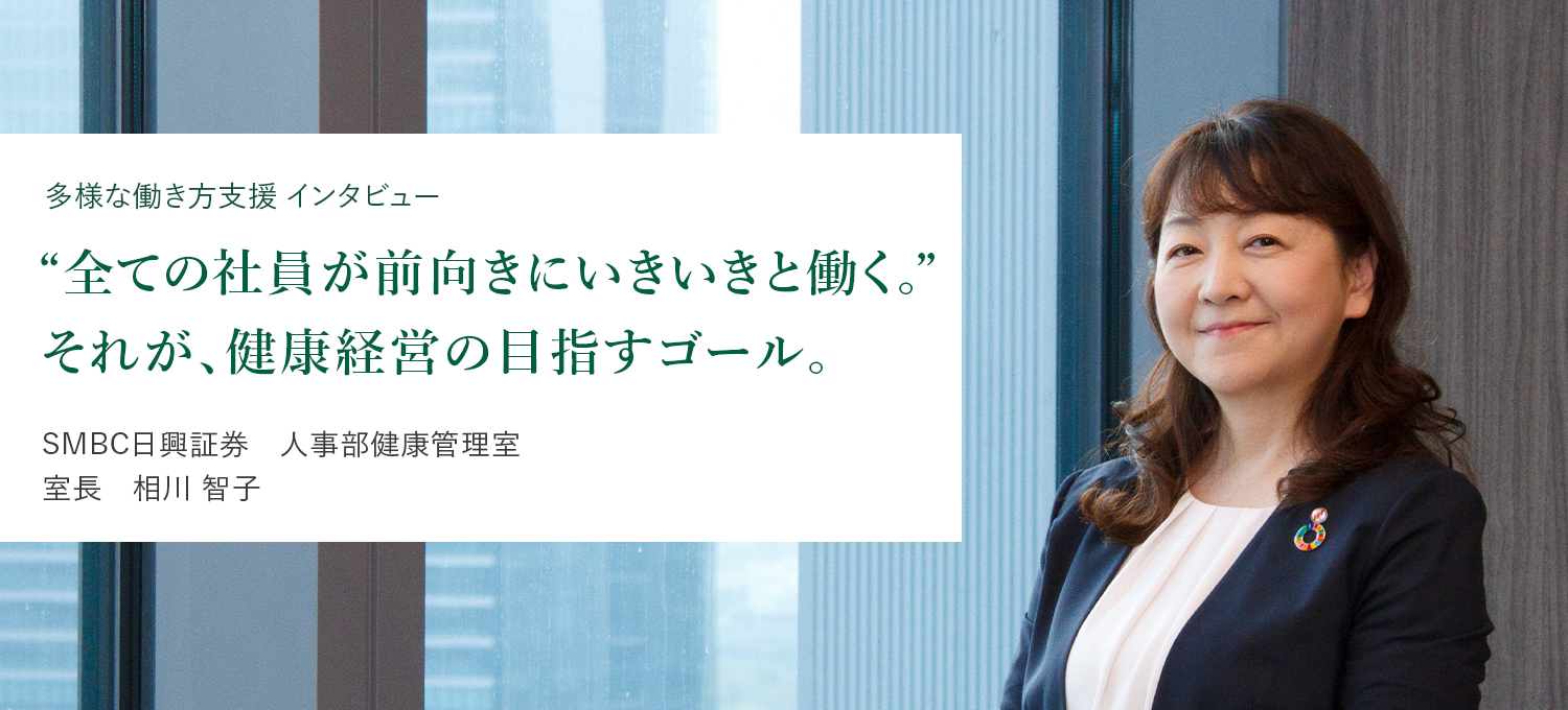 多様な働き方支援 インタビュー ”すべての社員が、前向きにいきいきと働く。” それが、健康経営の目指すゴール。 SMBC日興証券 人事部健康管理室 室長 相川 智子