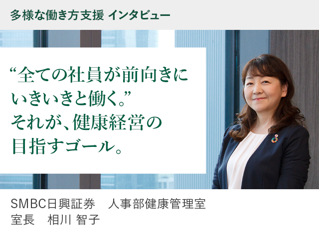 多様な働き方支援 インタビュー ”すべての社員が、前向きにいきいきと働く。” それが、健康経営の目指すゴール。 SMBC日興証券 人事部健康管理室 室長 相川 智子