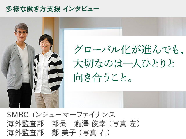 多様な働き方支援 インタビュー グローバル化が進んでも、大切なのは一人ひとりと向き合うこと。SMBCコンシューマーファイナンス　海外監査部　部長　瀧澤 俊幸 （写真 左）海外監査部　鄭 美子 （写真 右）