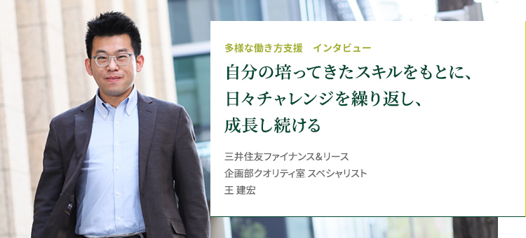 多様な働き方支援 インタビュー 家族自分の培ってきたスキルをもとに、日々チャレンジを繰り返し、成長し続ける 株三井住友ファイナンス＆リース株式会社 企画部クオリティ室 イノベーション PT ブラックベルト 王 建宏