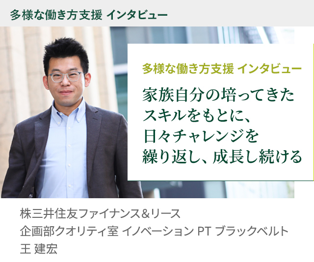 多様な働き方支援 インタビュー 家族自分の培ってきたスキルをもとに、日々チャレンジを繰り返し、成長し続ける 株三井住友ファイナンス＆リース株式会社 企画部クオリティ室 イノベーション PT ブラックベルト 王 建宏