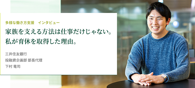 多様な働き方支援 インタビュー 家族を支える方法は仕事だけじゃない。私が育休を取得した理由。 株式会社三井住友銀行 投融資企画部 部長代理 下村 竜司