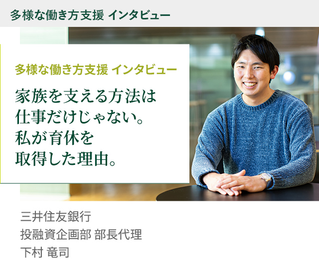 多様な働き方支援 インタビュー 家族を支える方法は仕事だけじゃない。私が育休を取得した理由。 株式会社三井住友銀行 投融資企画部 部長代理 下村 竜司