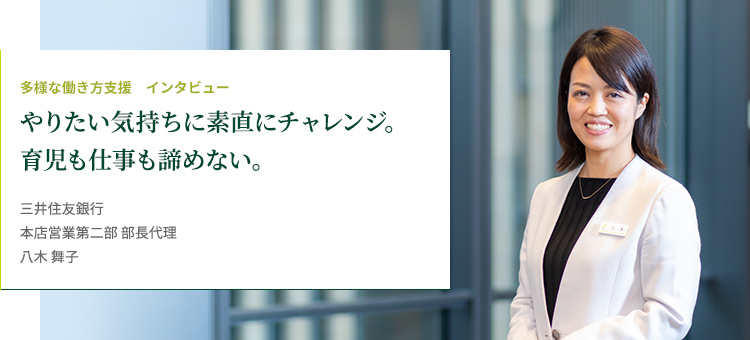 多様な働き方支援 インタビュー やりたい気持ちに素直にチャレンジ。育児も仕事も諦めない。 株式会社三井住友銀行 本店営業第二部 部長代理 八木 舞子