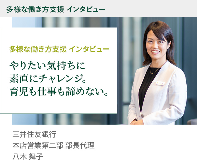 多様な働き方支援 インタビュー やりたい気持ちに素直にチャレンジ。育児も仕事も諦めない。 株式会社三井住友銀行 本店営業第二部 部長代理 八木 舞子