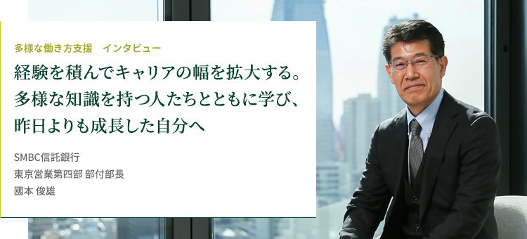 多様な働き方支援 インタビュー 経験を積んでキャリアの幅を拡大する。多様な知識を持つ人たちとともに学び、昨日よりも成長した自分へ SMBC信託銀行 東京営業第四部 部付部長 國本 俊雄