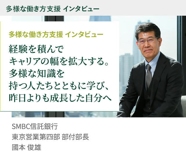 多様な働き方支援 インタビュー 経験を積んでキャリアの幅を拡大する。多様な知識を持つ人たちとともに学び、昨日よりも成長した自分へ SMBC信託銀行 東京営業第四部 部付部長 國本 俊雄